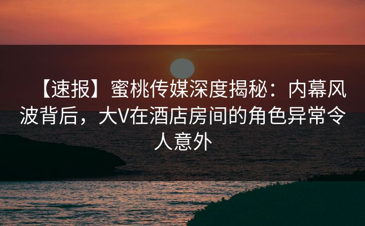 【速报】蜜桃传媒深度揭秘：内幕风波背后，大V在酒店房间的角色异常令人意外