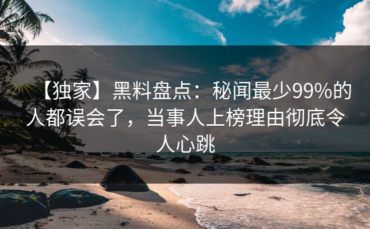 【独家】黑料盘点：秘闻最少99%的人都误会了，当事人上榜理由彻底令人心跳