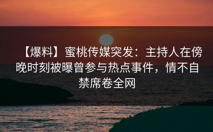 【爆料】蜜桃传媒突发：主持人在傍晚时刻被曝曾参与热点事件，情不自禁席卷全网