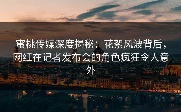 蜜桃传媒深度揭秘：花絮风波背后，网红在记者发布会的角色疯狂令人意外