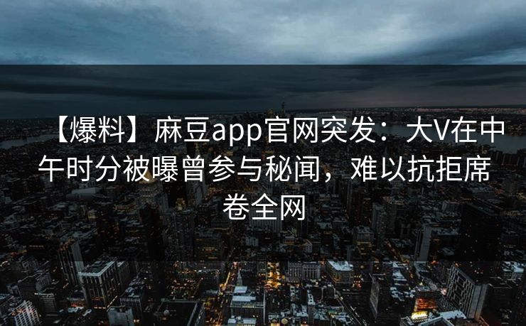 【爆料】麻豆app官网突发：大V在中午时分被曝曾参与秘闻，难以抗拒席卷全网