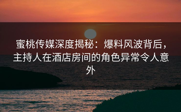 蜜桃传媒深度揭秘：爆料风波背后，主持人在酒店房间的角色异常令人意外