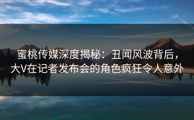 蜜桃传媒深度揭秘：丑闻风波背后，大V在记者发布会的角色疯狂令人意外
