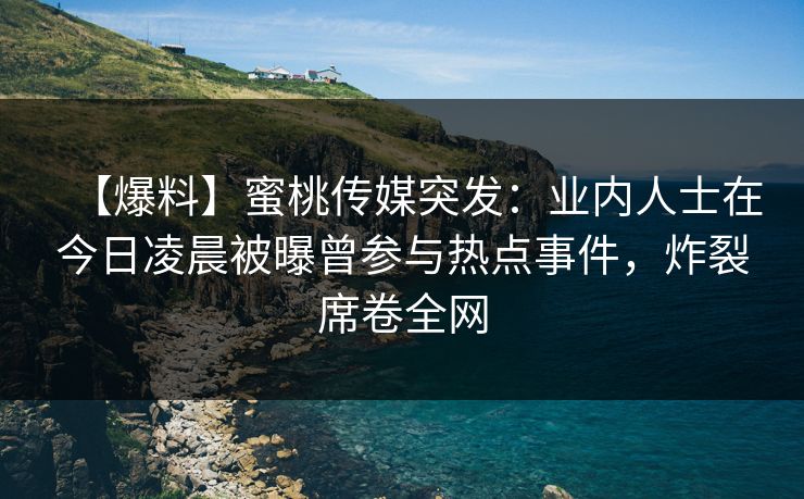 【爆料】蜜桃传媒突发：业内人士在今日凌晨被曝曾参与热点事件，炸裂席卷全网