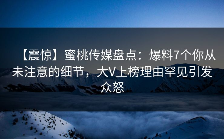 【震惊】蜜桃传媒盘点：爆料7个你从未注意的细节，大V上榜理由罕见引发众怒