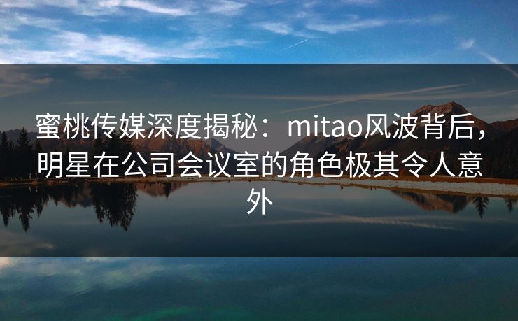 蜜桃传媒深度揭秘：mitao风波背后，明星在公司会议室的角色极其令人意外