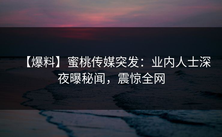 【爆料】蜜桃传媒突发：业内人士深夜曝秘闻，震惊全网