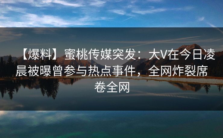 【爆料】蜜桃传媒突发:大V在今日凌晨被曝曾参与热点事件,全网炸裂席卷全网 【爆料】蜜桃传媒突发:大V在今日凌晨被曝曾参与热点事件,全网炸裂席卷全网