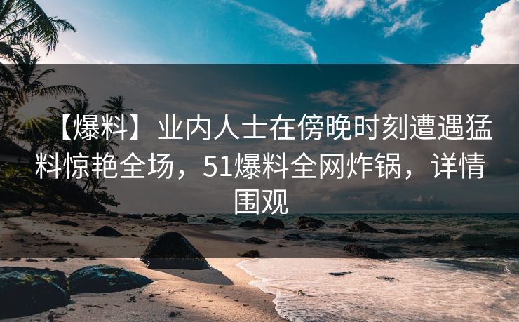 【爆料】业内人士在傍晚时刻遭遇猛料惊艳全场，51爆料全网炸锅，详情围观