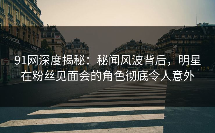 91网深度揭秘：秘闻风波背后，明星在粉丝见面会的角色彻底令人意外