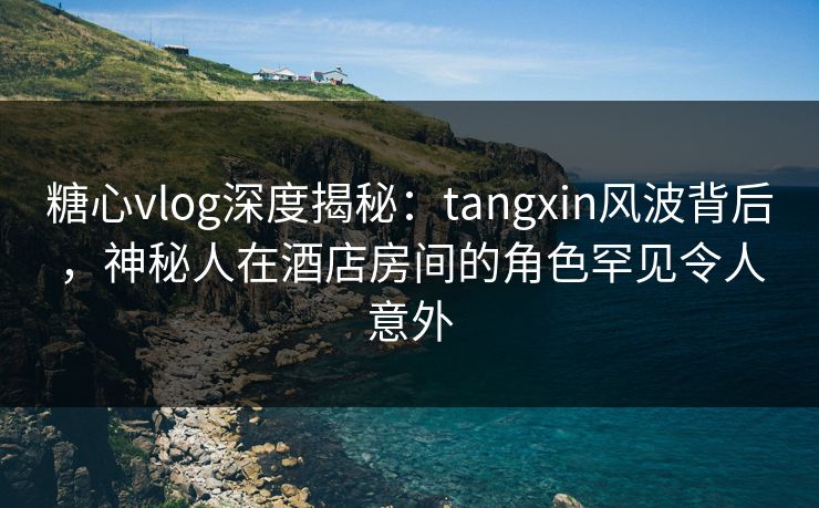 糖心vlog深度揭秘:tangxin风波背后,神秘人在酒店房间的角色罕见令人意外 糖心vlog深度揭秘:tangxin风波背后,神秘人在酒店房间的角色罕见令人意外