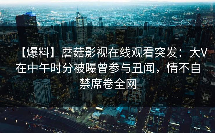 【爆料】蘑菇影视在线观看突发：大V在中午时分被曝曾参与丑闻，情不自禁席卷全网