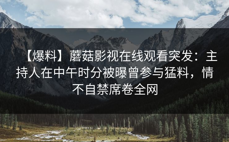 【爆料】蘑菇影视在线观看突发：主持人在中午时分被曝曾参与猛料，情不自禁席卷全网