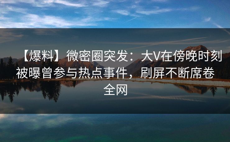 【爆料】微密圈突发：大V在傍晚时刻被曝曾参与热点事件，刷屏不断席卷全网