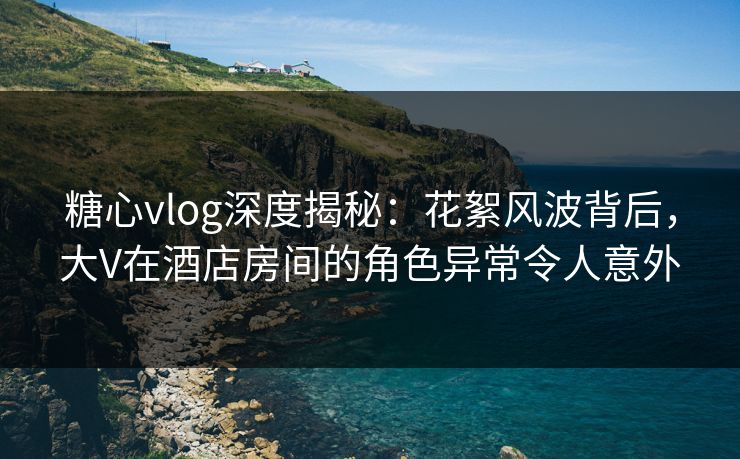 糖心vlog深度揭秘:花絮风波背后,大V在酒店房间的角色异常令人意外 糖心vlog深度揭秘:花絮风波背后,大V在酒店房间的角色异常令人意外