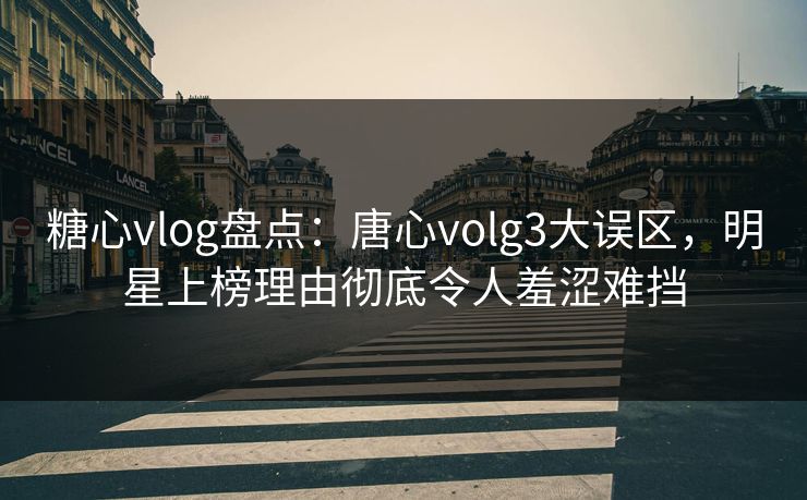 糖心vlog盘点：唐心volg3大误区，明星上榜理由彻底令人羞涩难挡