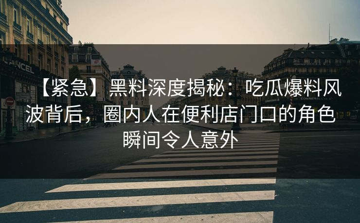 【紧急】黑料深度揭秘：吃瓜爆料风波背后，圈内人在便利店门口的角色瞬间令人意外