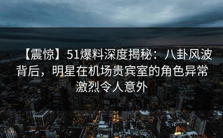 【震惊】51爆料深度揭秘：八卦风波背后，明星在机场贵宾室的角色异常激烈令人意外