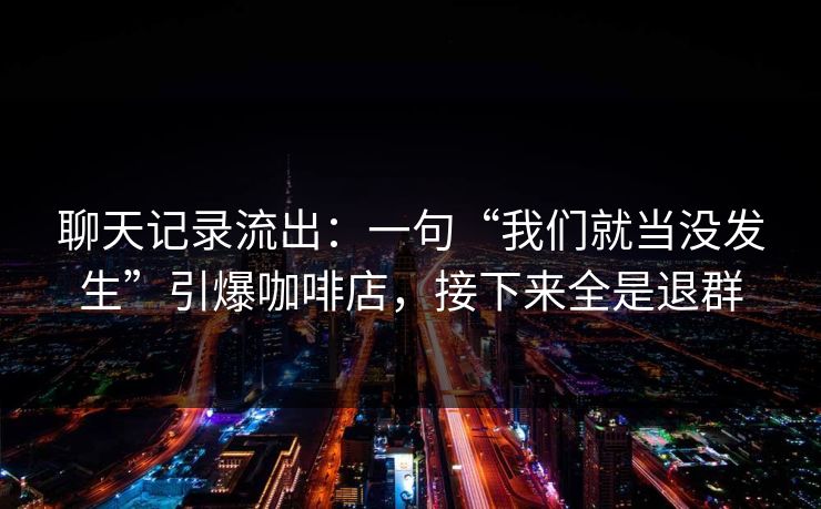 聊天记录流出:一句“我们就当没发生”引爆咖啡店,接下来全是退群 聊天记录流出:一句“我们就当没发生”引爆咖啡店,接下来全是退群
