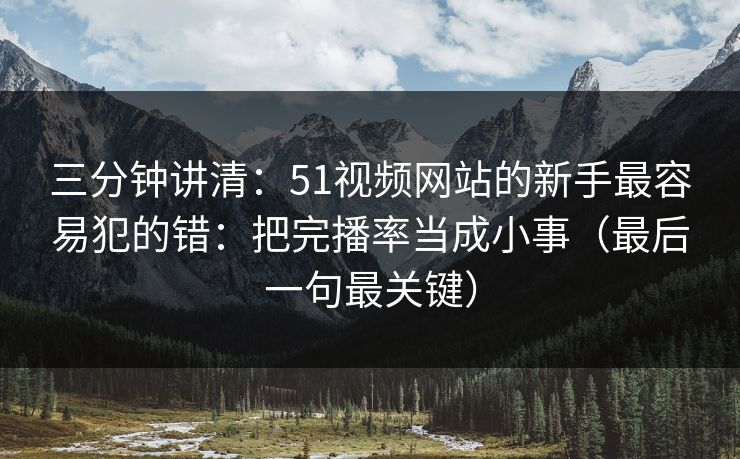 三分钟讲清：51视频网站的新手最容易犯的错：把完播率当成小事（最后一句最关键）
