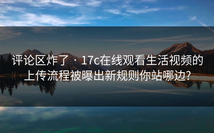 评论区炸了 · 17c在线观看生活视频的上传流程被曝出新规则你站哪边?