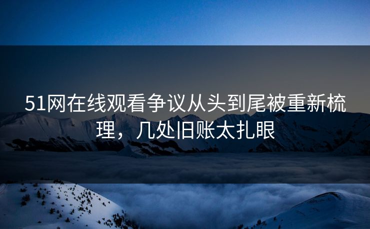 51网在线观看争议从头到尾被重新梳理，几处旧账太扎眼
