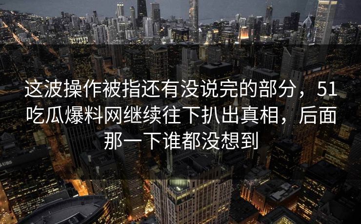 这波操作被指还有没说完的部分，51吃瓜爆料网继续往下扒出真相，后面那一下谁都没想到