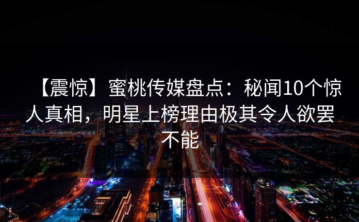 【震惊】蜜桃传媒盘点：秘闻10个惊人真相，明星上榜理由极其令人欲罢不能