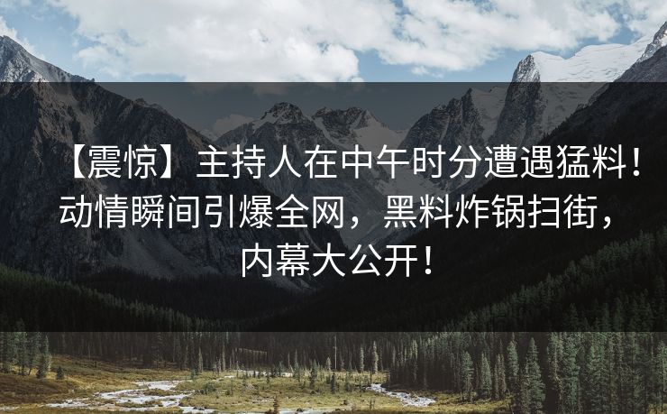 【震惊】主持人在中午时分遭遇猛料！动情瞬间引爆全网，黑料炸锅扫街，内幕大公开！