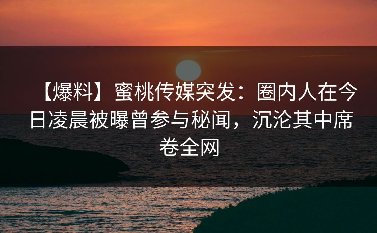 【爆料】蜜桃传媒突发：圈内人在今日凌晨被曝曾参与秘闻，沉沦其中席卷全网