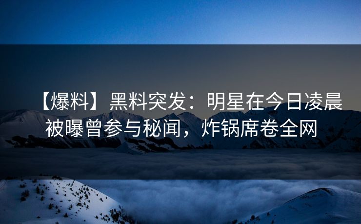【爆料】黑料突发：明星在今日凌晨被曝曾参与秘闻，炸锅席卷全网