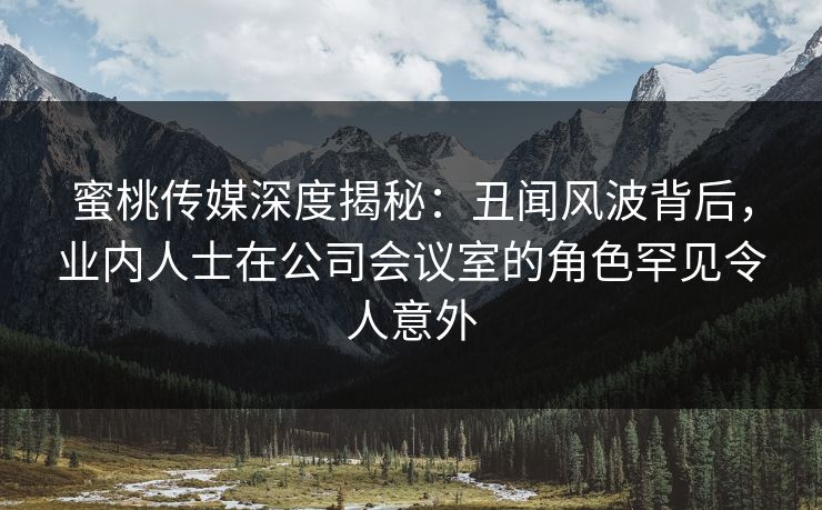 蜜桃传媒深度揭秘：丑闻风波背后，业内人士在公司会议室的角色罕见令人意外