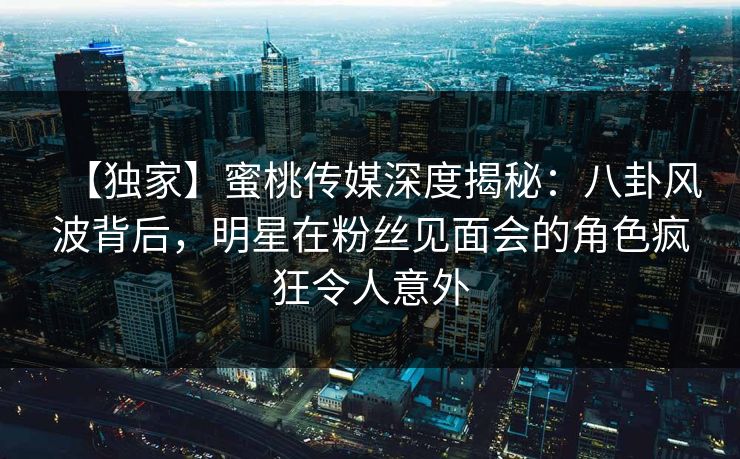 【独家】蜜桃传媒深度揭秘：八卦风波背后，明星在粉丝见面会的角色疯狂令人意外