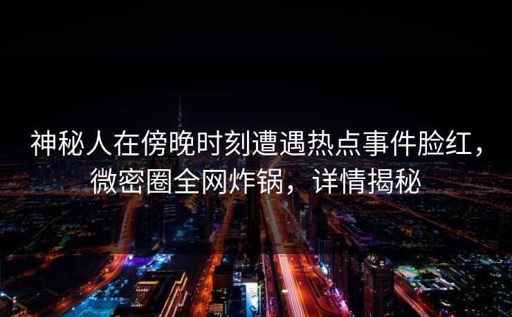 神秘人在傍晚时刻遭遇热点事件脸红，微密圈全网炸锅，详情揭秘