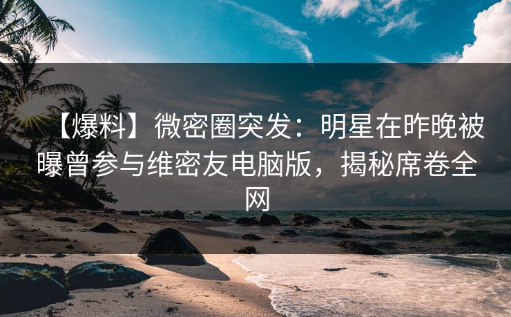 【爆料】微密圈突发：明星在昨晚被曝曾参与维密友电脑版，揭秘席卷全网