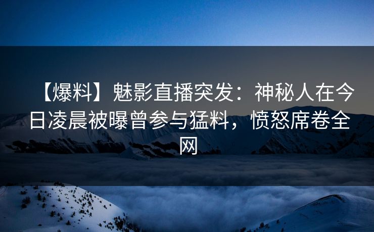 【爆料】魅影直播突发：神秘人在今日凌晨被曝曾参与猛料，愤怒席卷全网