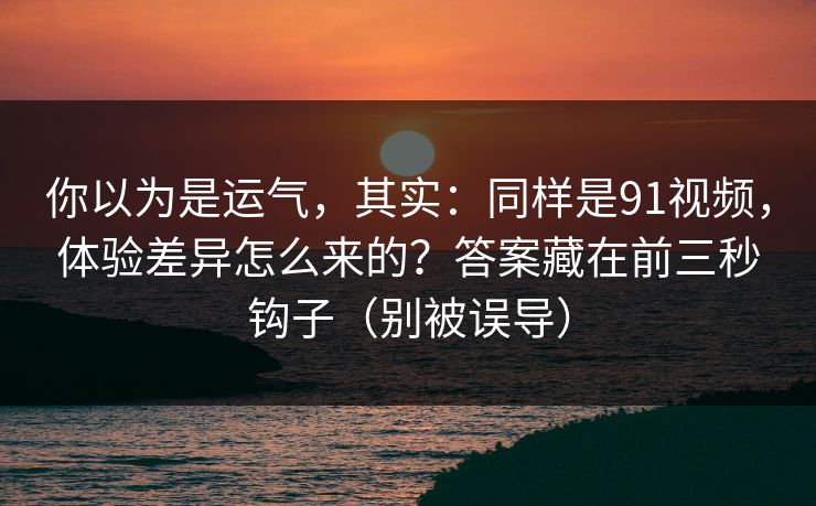 你以为是运气，其实：同样是91视频，体验差异怎么来的？答案藏在前三秒钩子（别被误导）