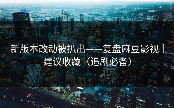 新版本改动被扒出——复盘麻豆影视｜建议收藏（追剧必备）