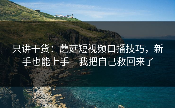 只讲干货:蘑菇短视频口播技巧,新手也能上手|我把自己救回来了 只讲干货:蘑菇短视频口播技巧,新手也能上手|我把自己救回来了